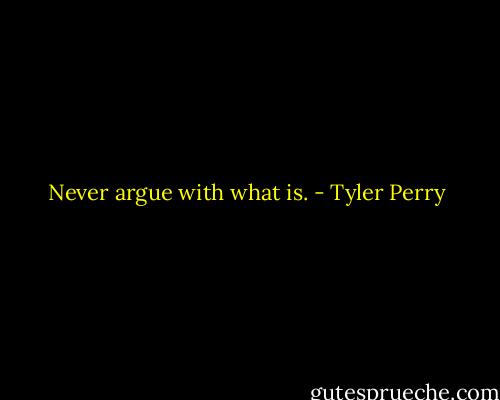 Never argue with what is. - Tyler Perry