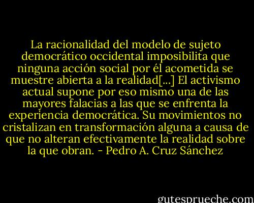 La racionalidad del modelo de sujeto democrático occidental imposibilita que ninguna acción social por él acometida se muestre abierta a la realidad[...] El activismo actual supone por eso mismo una de las mayores falacias a las que se enfrenta la experiencia democrática. Su movimientos no cristalizan en transformación alguna a causa de que no alteran efectivamente la realidad sobre la que obran. - Pedro A. Cruz Sánchez