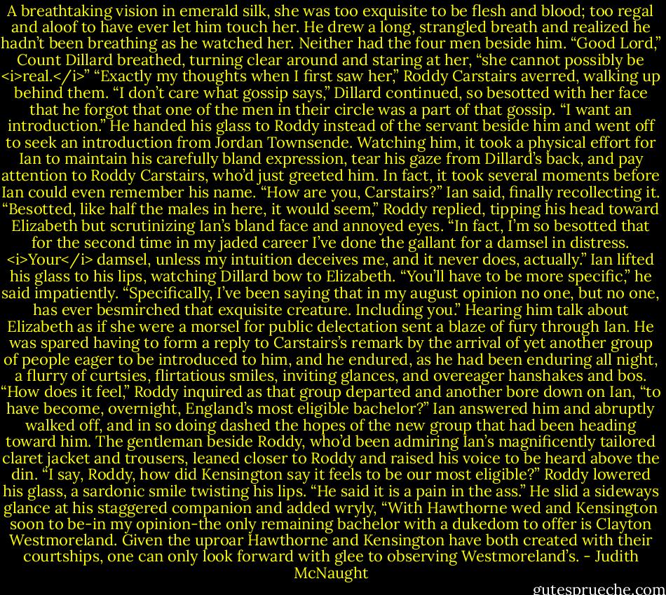 A breathtaking vision in emerald silk, she was too exquisite to be flesh and blood; too regal and aloof to have ever let him touch her. He drew a long, strangled breath and realized he hadn’t been breathing as he watched her. Neither had the four men beside him. “Good Lord,” Count Dillard breathed, turning clear around and staring at her, “she cannot possibly be <i>real.</i>”<br />“Exactly my thoughts when I first saw her,” Roddy Carstairs averred, walking up behind them.<br />“I don’t care what gossip says,” Dillard continued, so besotted with her face that he forgot that one of the men in their circle was a part of that gossip. “I want an introduction.”<br />He handed his glass to Roddy instead of the servant beside him and went off to seek an introduction from Jordan Townsende.<br />Watching him, it took a physical effort for Ian to maintain his carefully bland expression, tear his gaze from Dillard’s back, and pay attention to Roddy Carstairs, who’d just greeted him. In fact, it took several moments before Ian could even remember his name. “How are you, Carstairs?” Ian said, finally recollecting it.<br />“Besotted, like half the males in here, it would seem,” Roddy replied, tipping his head toward Elizabeth but scrutinizing Ian’s bland face and annoyed eyes. “In fact, I’m so besotted that for the second time in my jaded career I’ve done the gallant for a damsel in distress. <i>Your</i> damsel, unless my intuition deceives me, and it never does, actually.”<br />Ian lifted his glass to his lips, watching Dillard bow to Elizabeth. “You’ll have to be more specific,” he said impatiently.<br />“Specifically, I’ve been saying that in my august opinion no one, but no one, has ever besmirched that exquisite creature. Including you.” Hearing him talk about Elizabeth as if she were a morsel for public delectation sent a blaze of fury through Ian.<br />He was spared having to form a reply to Carstairs’s remark by the arrival of yet another group of people eager to be introduced to him, and he endured, as he had been enduring all night, a flurry of curtsies, flirtatious smiles, inviting glances, and overeager hanshakes and bos.<br />“How does it feel,” Roddy inquired as that group departed and another bore down on Ian, “to have become, overnight, England’s most eligible bachelor?”<br />Ian answered him and abruptly walked off, and in so doing dashed the hopes of the new group that had been heading toward him. The gentleman beside Roddy, who’d been admiring Ian’s magnificently tailored claret jacket and trousers, leaned closer to Roddy and raised his voice to be heard above the din. “I say, Roddy, how did Kensington say it feels to be our most eligible?”<br />Roddy lowered his glass, a sardonic smile twisting his lips. “He said it is a pain in the ass.” He slid a sideways glance at his staggered companion and added wryly, “With Hawthorne wed and Kensington soon to be-in my opinion-the only remaining bachelor with a dukedom to offer is Clayton Westmoreland. Given the uproar Hawthorne and Kensington have both created with their courtships, one can only look forward with glee to observing Westmoreland’s. - Judith McNaught