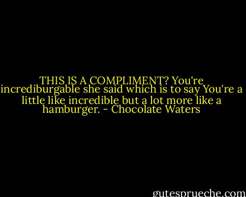 THIS IS A COMPLIMENT?<br />You're incrediburgable<br />she said<br />which is to say<br />You're a little like incredible<br />but a lot more like a<br />hamburger. - Chocolate Waters
