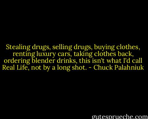 Stealing drugs, selling drugs, buying clothes, renting luxury cars, taking clothes back, ordering blender drinks, this isn't what I'd call Real Life, not by a long shot. - Chuck Palahniuk