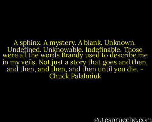 A sphinx. A mystery. A blank. Unknown. Undefined. Unknowable. Indefinable. Those were all the words Brandy used to describe me in my veils. Not just a story that goes and then, and then, and then, and then until you die. - Chuck Palahniuk