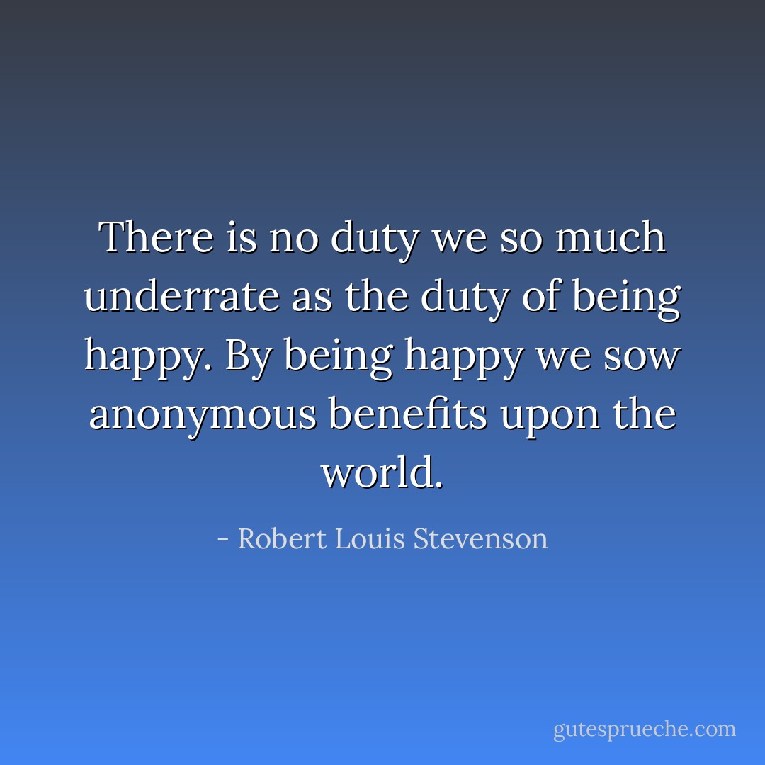 There is no duty we so much underrate as the duty of being happy. By being happy we sow anonymous benefits upon the world. - Robert Louis Stevenson