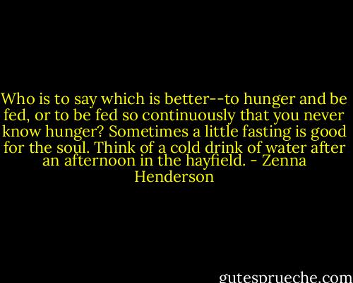 Who is to say which is better--to hunger and be fed, or to be fed so continuously that you never know hunger? Sometimes a little fasting is good for the soul. Think of a cold drink of water after an afternoon in the hayfield. - Zenna Henderson