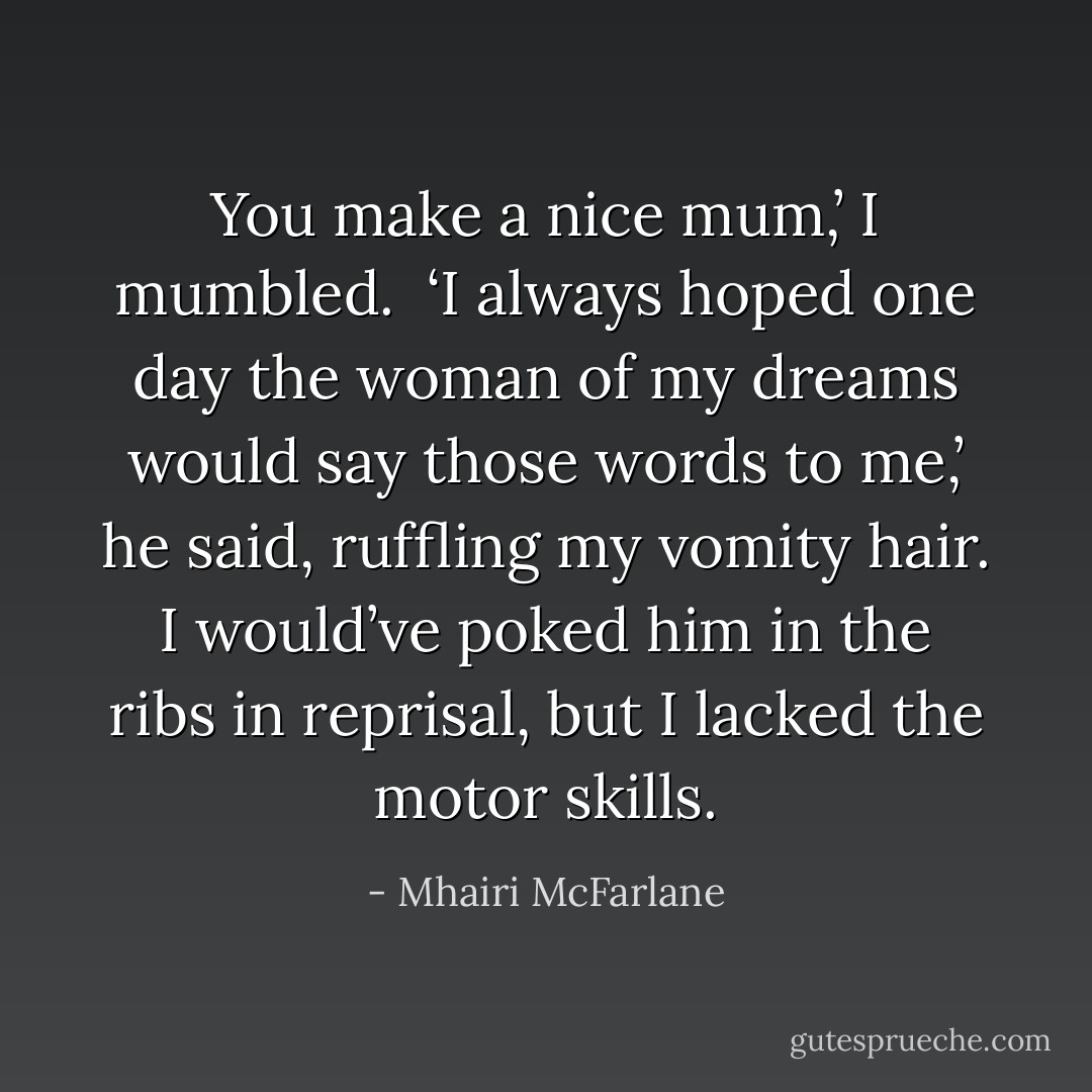 You make a nice mum,’ I mumbled.<br /><br />‘I always hoped one day the woman of my dreams would say those words to me,’ he said, ruffling my vomity hair. I would’ve poked him in the ribs in reprisal, but I lacked the motor skills. - Mhairi McFarlane