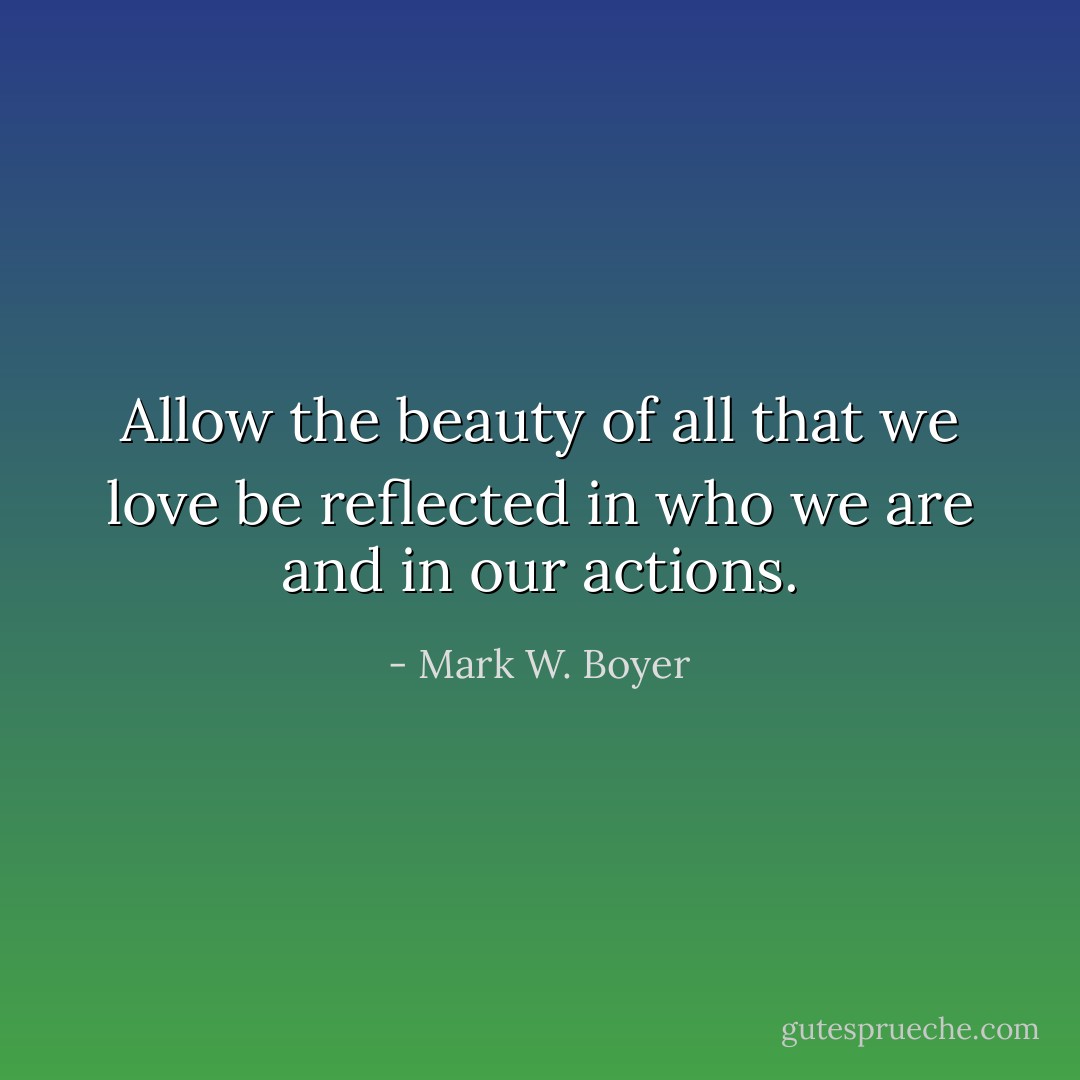 Allow the beauty of all that we love be reflected in who we are and in our actions. - Mark W. Boyer