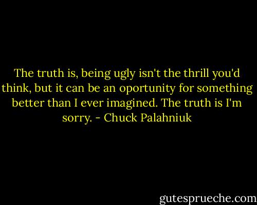 The truth is, being ugly isn't the thrill you'd think, but it can be an oportunity for something better than I ever imagined.<br />The truth is I'm sorry. - Chuck Palahniuk
