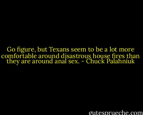 Go figure, but Texans seem to be a lot more comfortable around disastrous house fires than they are around anal sex. - Chuck Palahniuk