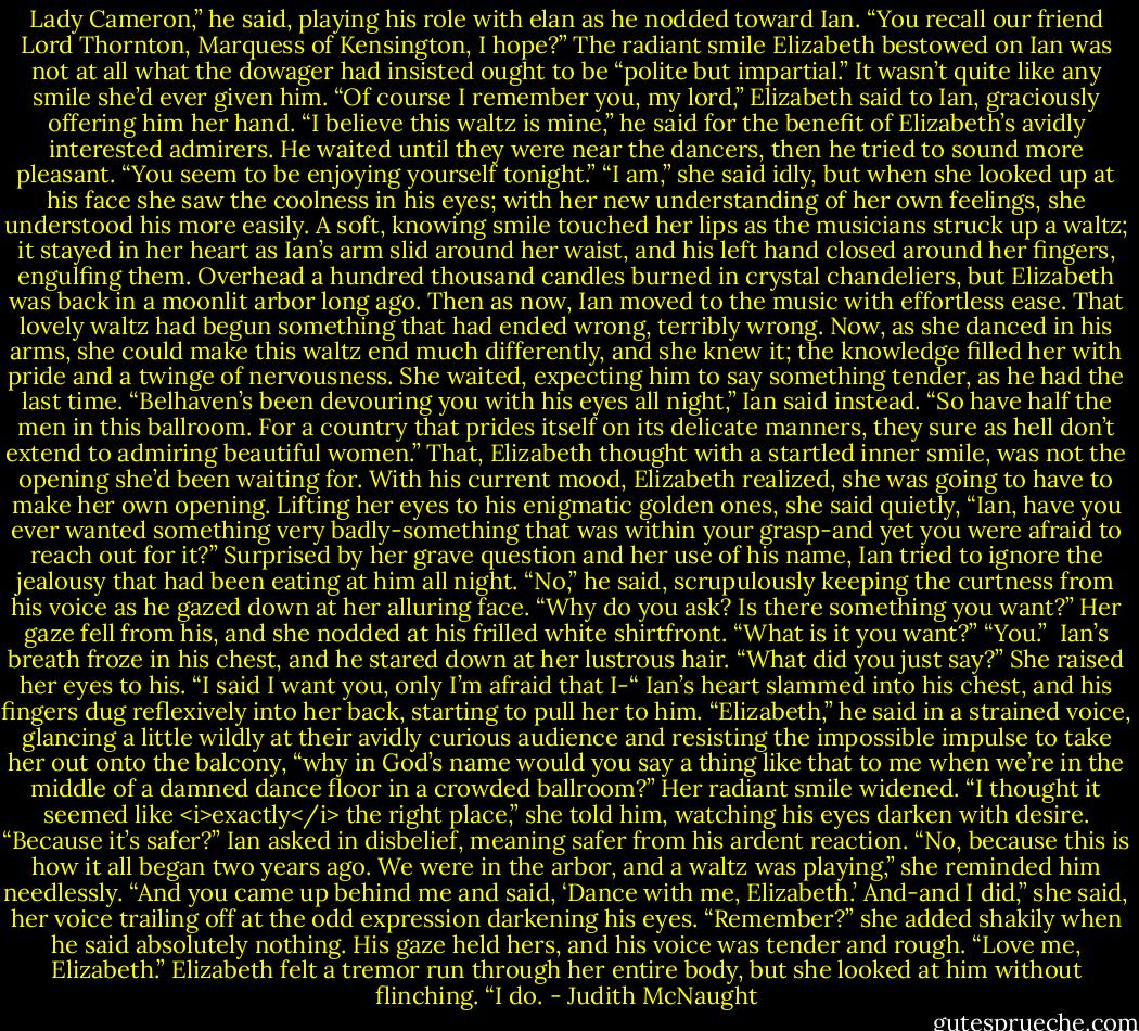 Lady Cameron,” he said, playing his role with elan as he nodded toward Ian. “You recall our friend Lord Thornton, Marquess of Kensington, I hope?”<br />The radiant smile Elizabeth bestowed on Ian was not at all what the dowager had insisted ought to be “polite but impartial.” It wasn’t quite like any smile she’d ever given him. “Of course I remember you, my lord,” Elizabeth said to Ian, graciously offering him her hand.<br />“I believe this waltz is mine,” he said for the benefit of Elizabeth’s avidly interested admirers. He waited until they were near the dancers, then he tried to sound more pleasant. “You seem to be enjoying yourself tonight.”<br />“I am,” she said idly, but when she looked up at his face she saw the coolness in his eyes; with her new understanding of her own feelings, she understood his more easily. A soft, knowing smile touched her lips as the musicians struck up a waltz; it stayed in her heart as Ian’s arm slid around her waist, and his left hand closed around her fingers, engulfing them.<br />Overhead a hundred thousand candles burned in crystal chandeliers, but Elizabeth was back in a moonlit arbor long ago. Then as now, Ian moved to the music with effortless ease. That lovely waltz had begun something that had ended wrong, terribly wrong. Now, as she danced in his arms, she could make this waltz end much differently, and she knew it; the knowledge filled her with pride and a twinge of nervousness. She waited, expecting him to say something tender, as he had the last time.<br />“Belhaven’s been devouring you with his eyes all night,” Ian said instead. “So have half the men in this ballroom. For a country that prides itself on its delicate manners, they sure as hell don’t extend to admiring beautiful women.”<br />That, Elizabeth thought with a startled inner smile, was not the opening she’d been waiting for. With his current mood, Elizabeth realized, she was going to have to make her own opening. Lifting her eyes to his enigmatic golden ones, she said quietly, “Ian, have you ever wanted something very badly-something that was within your grasp-and yet you were afraid to reach out for it?”<br />Surprised by her grave question and her use of his name, Ian tried to ignore the jealousy that had been eating at him all night. “No,” he said, scrupulously keeping the curtness from his voice as he gazed down at her alluring face. “Why do you ask? Is there something you want?”<br />Her gaze fell from his, and she nodded at his frilled white shirtfront.<br />“What is it you want?”<br />“You.” <br />Ian’s breath froze in his chest, and he stared down at her lustrous hair. “What did you just say?”<br />She raised her eyes to his. “I said I want you, only I’m afraid that I-“<br />Ian’s heart slammed into his chest, and his fingers dug reflexively into her back, starting to pull her to him. “Elizabeth,” he said in a strained voice, glancing a little wildly at their avidly curious audience and resisting the impossible impulse to take her out onto the balcony, “why in God’s name would you say a thing like that to me when we’re in the middle of a damned dance floor in a crowded ballroom?”<br />Her radiant smile widened. “I thought it seemed like <i>exactly</i> the right place,” she told him, watching his eyes darken with desire.<br />“Because it’s safer?” Ian asked in disbelief, meaning safer from his ardent reaction.<br />“No, because this is how it all began two years ago. We were in the arbor, and a waltz was playing,” she reminded him needlessly. “And you came up behind me and said, ‘Dance with me, Elizabeth.’ And-and I did,” she said, her voice trailing off at the odd expression darkening his eyes. “Remember?” she added shakily when he said absolutely nothing.<br />His gaze held hers, and his voice was tender and rough. “Love me, Elizabeth.”<br />Elizabeth felt a tremor run through her entire body, but she looked at him without flinching. “I do. - Judith McNaught