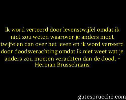 Ik word verteerd door levenstwijfel omdat ik niet zou weten waarover je anders moet twijfelen dan over het leven en ik word verteerd door doodsverachting omdat ik niet weet wat je anders zou moeten verachten dan de dood. - Herman Brusselmans