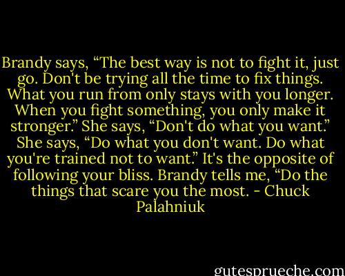 Brandy says, “The best way is not to fight it, just go. Don't be trying all the time to fix things. What you run from only stays with you longer. When you fight something, you only make it stronger.”<br />She says, “Don't do what you want.” She says, “Do what you don't want. Do what you're trained not to want.”<br />It's the opposite of following your bliss.<br />Brandy tells me, “Do the things that scare you the most. - Chuck Palahniuk