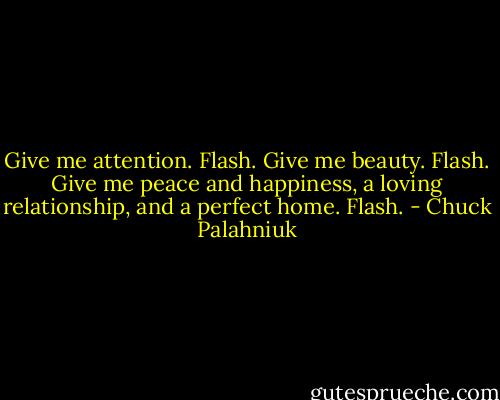 Give me attention.<br />Flash.<br />Give me beauty.<br />Flash.<br />Give me peace and happiness, a loving relationship, and a perfect home.<br />Flash. - Chuck Palahniuk