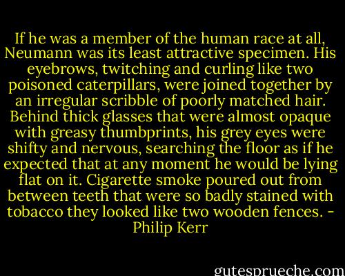 If he was a member of the human race at all, Neumann was its least attractive specimen. His eyebrows, twitching and curling like two poisoned caterpillars, were joined together by an irregular scribble of poorly matched hair. Behind thick glasses that were almost opaque with greasy thumbprints, his grey eyes were shifty and nervous, searching the floor as if he expected that at any moment he would be lying flat on it. Cigarette smoke poured out from between teeth that were so badly stained with tobacco they looked like two wooden fences. - Philip Kerr