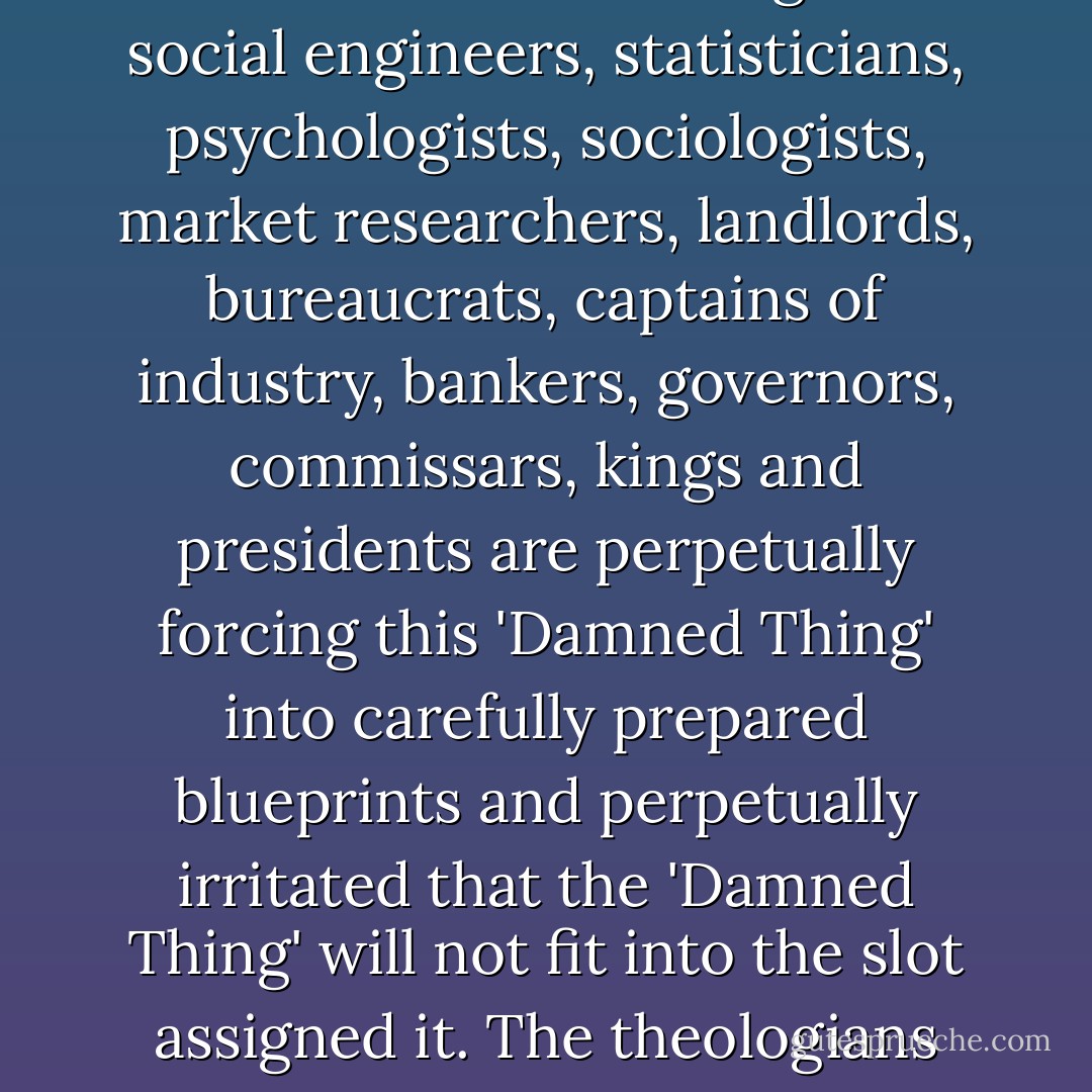 The most thoroughly and relentlessly damned, banned, excluded, condemned, forbidden, ostracized, ignored, suppressed, repressed, robbed, brutalized and defamed of all 'Damned Things' is the individual human being. The social engineers, statisticians, psychologists, sociologists, market researchers, landlords, bureaucrats, captains of industry, bankers, governors, commissars, kings and presidents are perpetually forcing this 'Damned Thing' into carefully prepared blueprints and perpetually irritated that the 'Damned Thing' will not fit into the slot assigned it. The theologians call it a sinner and try to reform it. The governor calls it a criminal and tries to punish it. The psychologist calls it a neurotic and tries to cure it. Still, the 'Damned Thing' will not fit into their slots. - Robert Anton Wilson