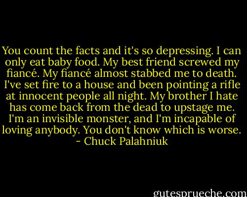 You count the facts and it's so depressing.<br />I can only eat baby food.<br />My best friend screwed my fiancé.<br />My fiancé almost stabbed me to death.<br />I've set fire to a house and been pointing a rifle at innocent people all night.<br />My brother I hate has come back from the dead to upstage me.<br />I'm an invisible monster, and I'm incapable of loving anybody. You don't know which is worse. - Chuck Palahniuk