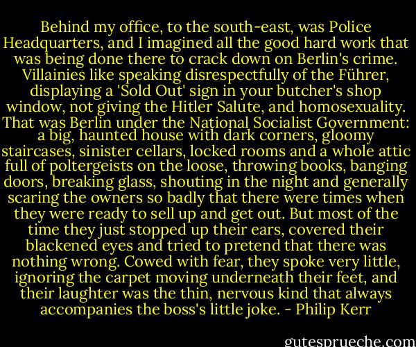 Behind my office, to the south-east, was Police Headquarters, and I imagined all the good hard work that was being done there to crack down on Berlin's crime. Villainies like speaking disrespectfully of the Führer, displaying a 'Sold Out' sign in your butcher's shop window, not giving the Hitler Salute, and homosexuality. That was Berlin under the National Socialist Government: a big, haunted house with dark corners, gloomy staircases, sinister cellars, locked rooms and a whole attic full of poltergeists on the loose, throwing books, banging doors, breaking glass, shouting in the night and generally scaring the owners so badly that there were times when they were ready to sell up and get out. But most of the time they just stopped up their ears, covered their blackened eyes and tried to pretend that there was nothing wrong. Cowed with fear, they spoke very little, ignoring the carpet moving underneath their feet, and their laughter was the thin, nervous kind that always accompanies the boss's little joke. - Philip Kerr