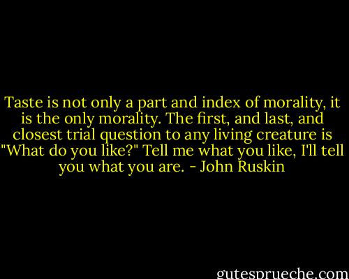 Taste is not only a part and index of morality, it is the only morality. The first, and last, and closest trial question to any living creature is "What do you like?" Tell me what you like, I'll tell you what you are. - John Ruskin