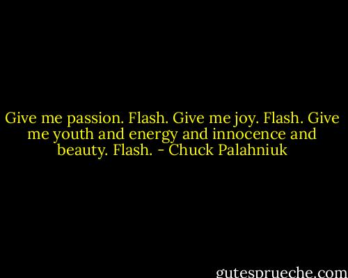 Give me passion.<br />Flash.<br />Give me joy.<br />Flash.<br />Give me youth and energy and innocence and beauty.<br />Flash. - Chuck Palahniuk