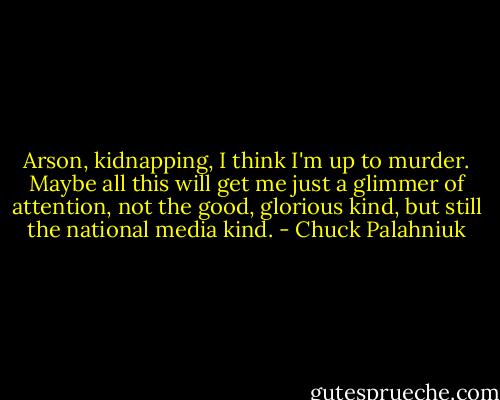 Arson, kidnapping, I think I'm up to murder. Maybe all this will get me just a glimmer of attention, not the good, glorious kind, but still the national media kind. - Chuck Palahniuk
