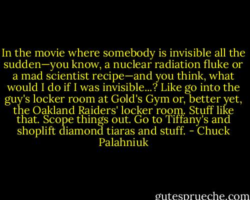In the movie where somebody is invisible all the sudden—you know, a nuclear radiation fluke or a mad scientist recipe—and you think, what would I do if I was invisible...? Like go into the guy's locker room at Gold's Gym or, better yet, the Oakland Raiders' locker room. Stuff like that. Scope things out. Go to Tiffany's and shoplift diamond tiaras and stuff. - Chuck Palahniuk