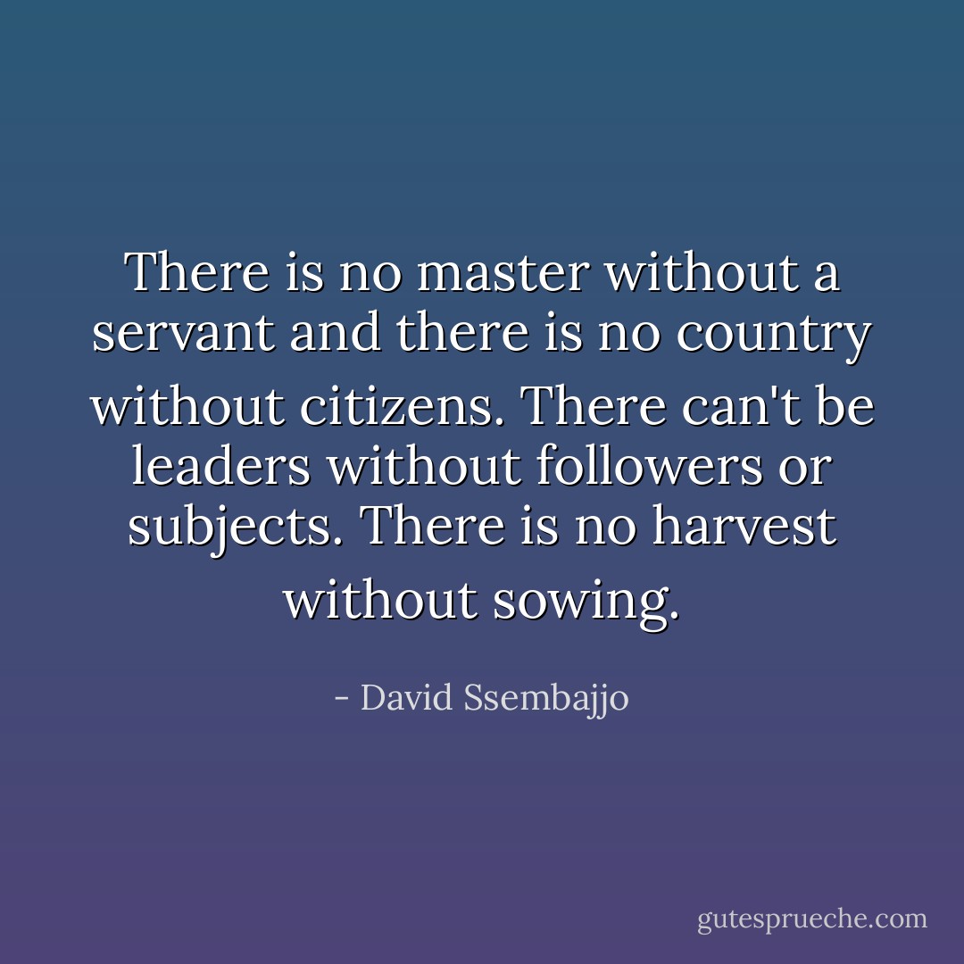 There is no master without a servant and there is no country without citizens. There can't be leaders without followers or subjects. There is no harvest without sowing. - David Ssembajjo