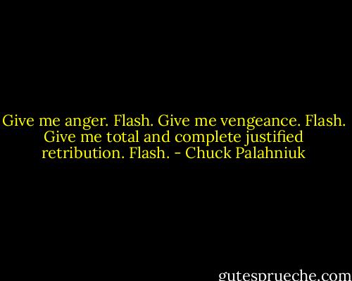 Give me anger.<br />Flash.<br />Give me vengeance.<br />Flash.<br />Give me total and complete justified retribution.<br />Flash. - Chuck Palahniuk