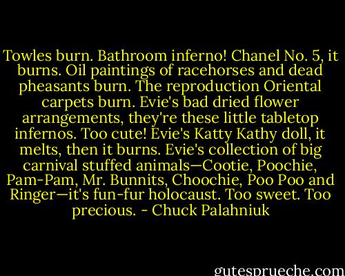 Towles burn. Bathroom inferno! Chanel No. 5, it burns. Oil paintings of racehorses and dead pheasants burn. The reproduction Oriental carpets burn. Evie's bad dried flower arrangements, they're these little tabletop infernos. Too cute! Evie's Katty Kathy doll, it melts, then it burns. Evie's collection of big carnival stuffed animals—Cootie, Poochie, Pam-Pam, Mr. Bunnits, Choochie, Poo Poo and Ringer—it's fun-fur holocaust. Too sweet. Too precious. - Chuck Palahniuk