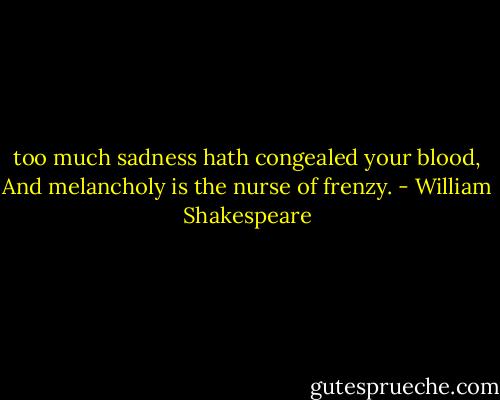 too much sadness hath congealed your blood,<br />And melancholy is the nurse of frenzy. - William Shakespeare
