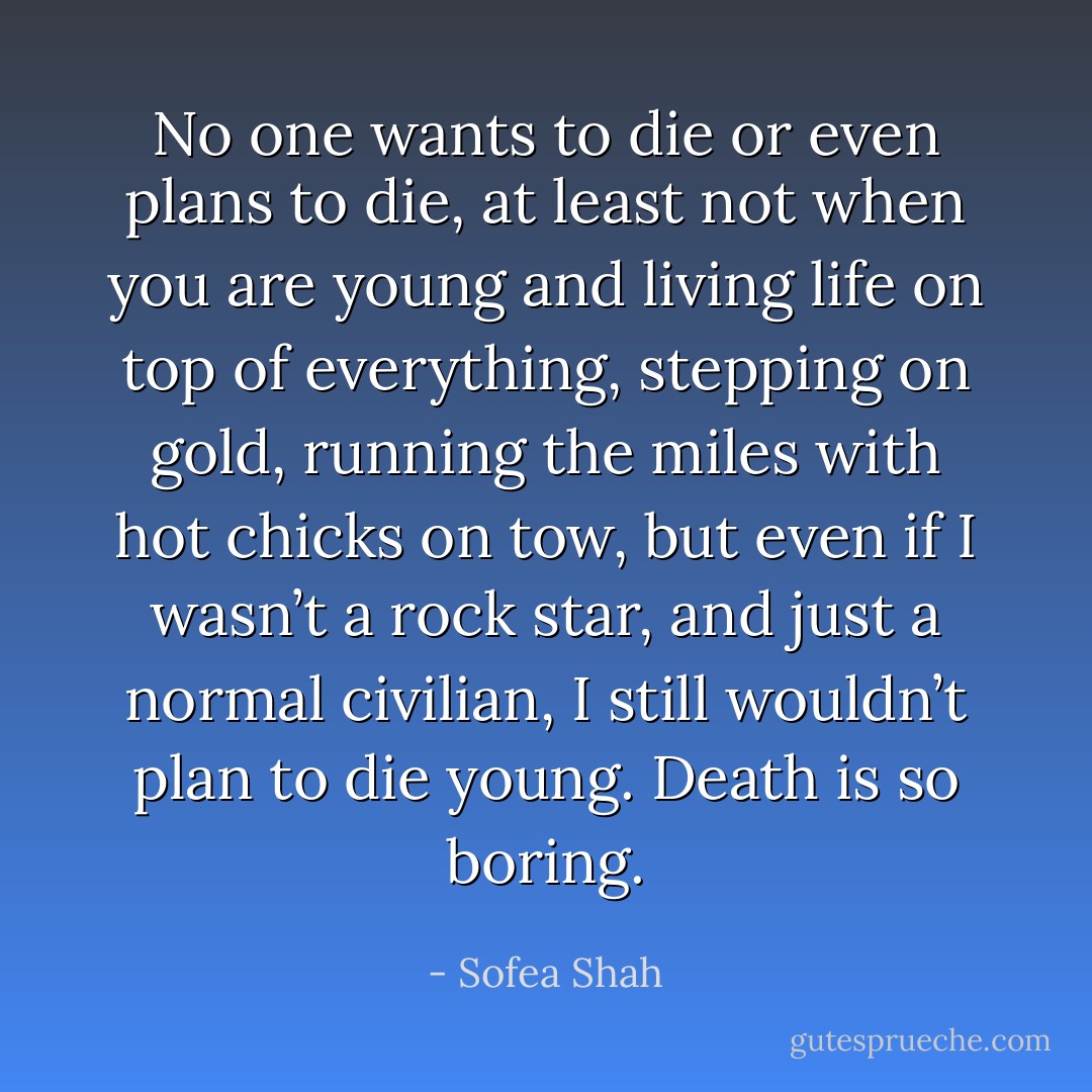No one wants to die or even plans to die, at least not when you are young and living life on top of everything, stepping on gold, running the miles with hot chicks on tow, but even if I wasn’t a rock star, and just a normal civilian, I still wouldn’t plan to die young. Death is so boring. - Sofea Shah
