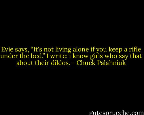 Evie says, “It's not living alone if you keep a rifle under the bed.”<br />I write:<br />i know girls who say that about their dildos. - Chuck Palahniuk
