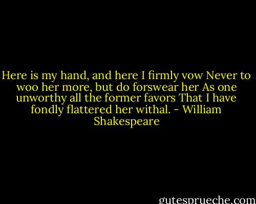 Here is my hand, and here I firmly vow<br />Never to woo her more, but do forswear her<br />As one unworthy all the former favors<br />That I have fondly flattered her withal. - William Shakespeare