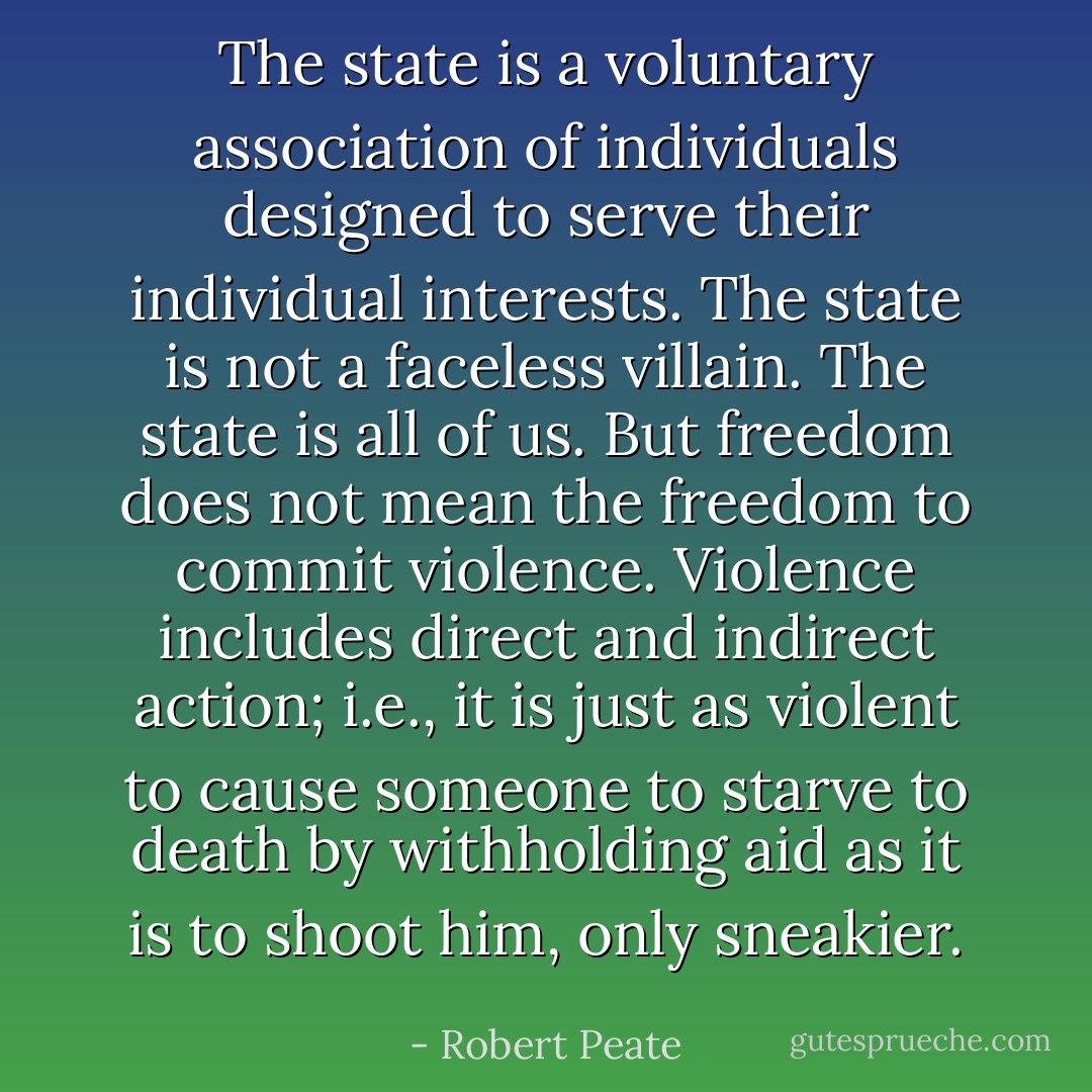The state is a voluntary association of individuals designed to serve their individual interests. The state is not a faceless villain. The state is all of us. But freedom does not mean the freedom to commit violence. Violence includes direct and indirect action; i.e., it is just as violent to cause someone to starve to death by withholding aid as it is to shoot him, only sneakier. - Robert Peate