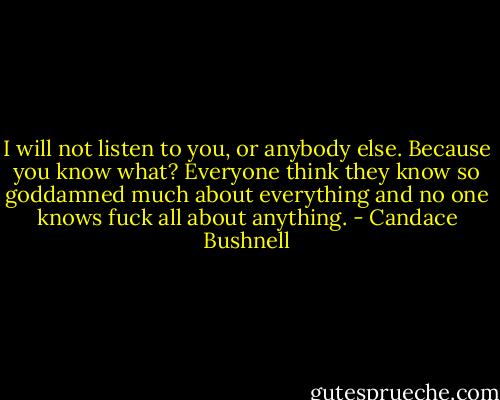 I will not listen to you, or anybody else. Because you know what? Everyone think they know so goddamned much about everything and no one knows fuck all about anything. - Candace Bushnell