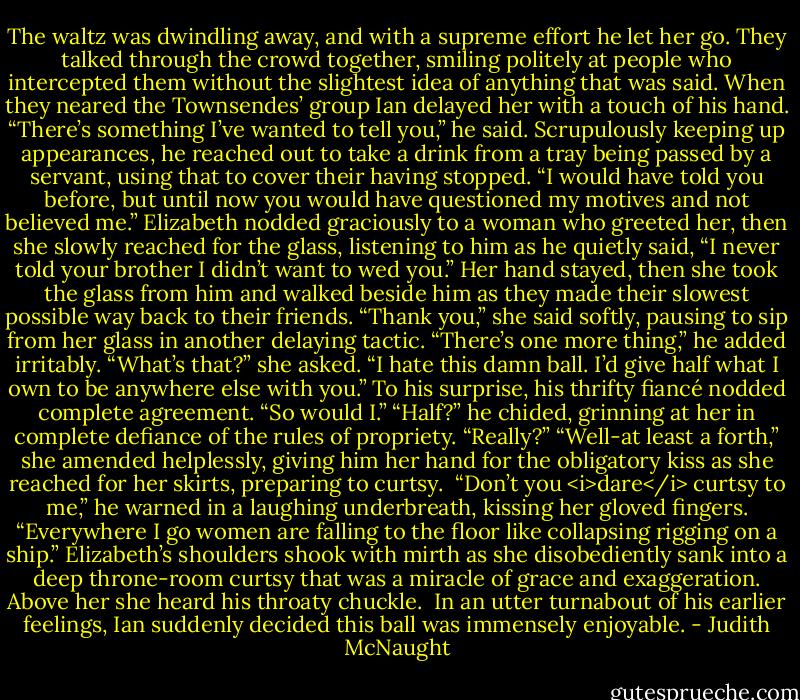 The waltz was dwindling away, and with a supreme effort he let her go. They talked through the crowd together, smiling politely at people who intercepted them without the slightest idea of anything that was said. When they neared the Townsendes’ group Ian delayed her with a touch of his hand. “There’s something I’ve wanted to tell you,” he said. Scrupulously keeping up appearances, he reached out to take a drink from a tray being passed by a servant, using that to cover their having stopped. “I would have told you before, but until now you would have questioned my motives and not believed me.”<br />Elizabeth nodded graciously to a woman who greeted her, then she slowly reached for the glass, listening to him as he quietly said, “I never told your brother I didn’t want to wed you.”<br />Her hand stayed, then she took the glass from him and walked beside him as they made their slowest possible way back to their friends. “Thank you,” she said softly, pausing to sip from her glass in another delaying tactic.<br />“There’s one more thing,” he added irritably.<br />“What’s that?” she asked.<br />“I hate this damn ball. I’d give half what I own to be anywhere else with you.”<br />To his surprise, his thrifty fiancé nodded complete agreement. “So would I.”<br />“Half?” he chided, grinning at her in complete defiance of the rules of propriety. “Really?”<br />“Well-at least a forth,” she amended helplessly, giving him her hand for the obligatory kiss as she reached for her skirts, preparing to curtsy. <br />“Don’t you <i>dare</i> curtsy to me,” he warned in a laughing underbreath, kissing her gloved fingers. “Everywhere I go women are falling to the floor like collapsing rigging on a ship.”<br />Elizabeth’s shoulders shook with mirth as she disobediently sank into a deep throne-room curtsy that was a miracle of grace and exaggeration. Above her she heard his throaty chuckle. <br />In an utter turnabout of his earlier feelings, Ian suddenly decided this ball was immensely enjoyable. - Judith McNaught