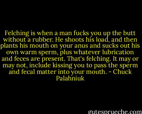 Felching is when a man fucks you up the butt without a rubber. He shoots his load, and then plants his mouth on your anus and sucks out his own warm sperm, plus whatever lubrication and feces are present. That's felching. It may or may not, include kissing you to pass the sperm and fecal matter into your mouth. - Chuck Palahniuk