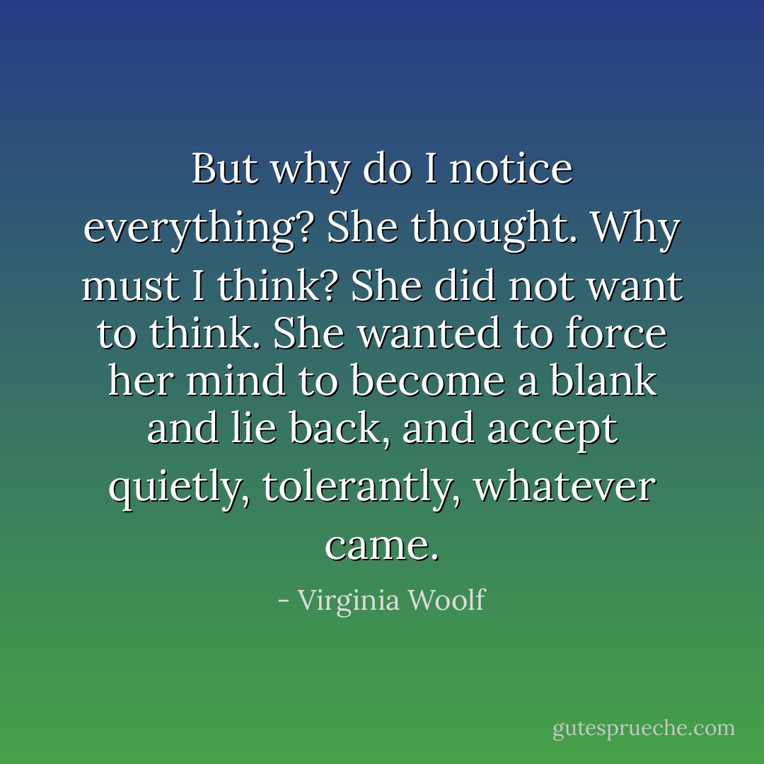 But why do I notice everything? She thought. Why must I think? She did not want to think. She wanted to force her mind to become a blank and lie back, and accept quietly, tolerantly, whatever came. - Virginia Woolf