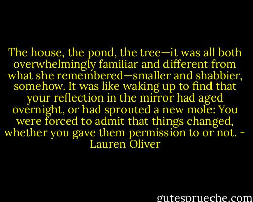 The house, the pond, the tree—it was all both overwhelmingly familiar and different from what she remembered—smaller and shabbier, somehow. It was like waking up to find that your reflection in the mirror had aged overnight, or had sprouted a new mole: You were forced to admit that things changed, whether you gave them permission to or not. - Lauren Oliver