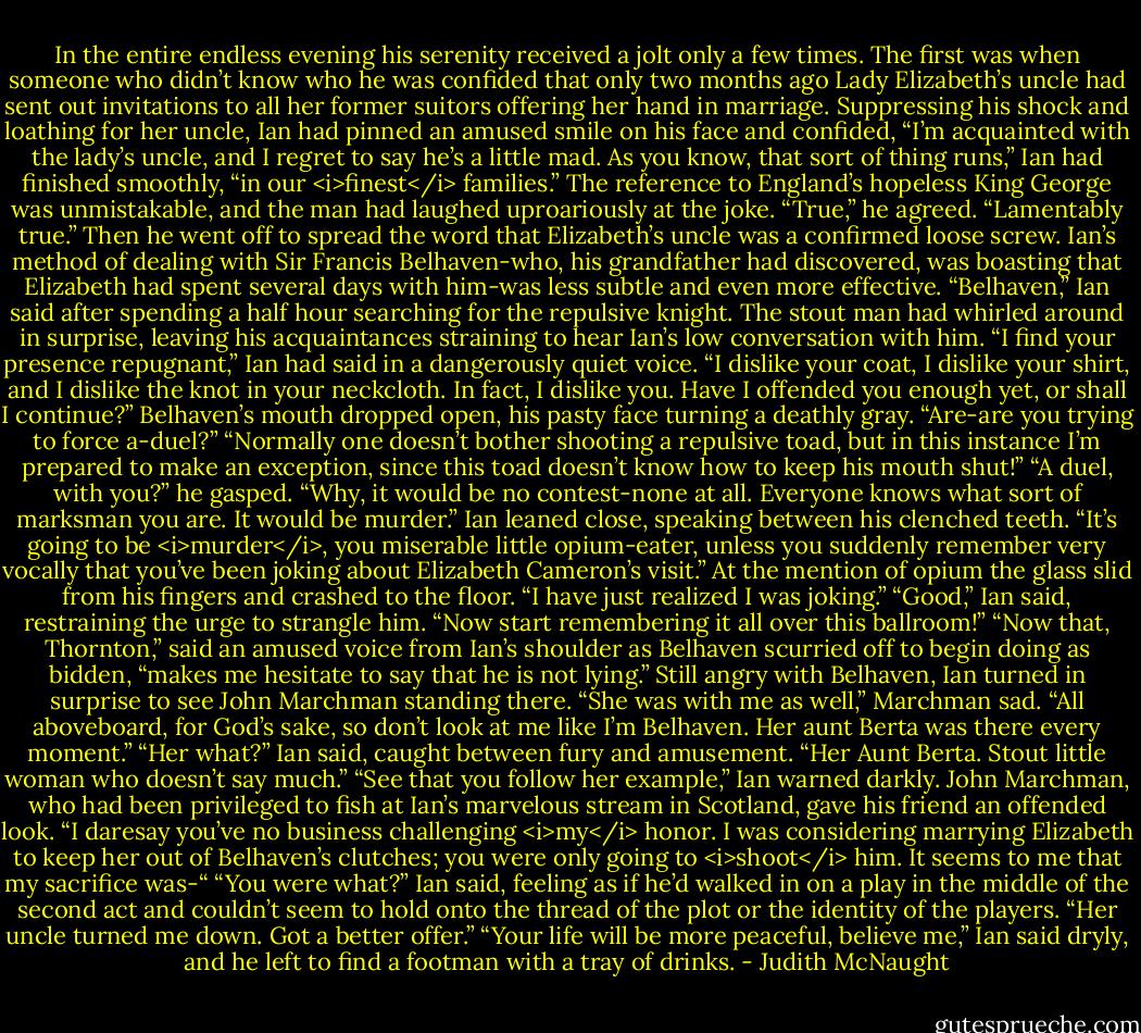 In the entire endless evening his serenity received a jolt only a few times. The first was when someone who didn’t know who he was confided that only two months ago Lady Elizabeth’s uncle had sent out invitations to all her former suitors offering her hand in marriage.<br />Suppressing his shock and loathing for her uncle, Ian had pinned an amused smile on his face and confided, “I’m acquainted with the lady’s uncle, and I regret to say he’s a little mad. As you know, that sort of thing runs,” Ian had finished smoothly, “in our <i>finest</i> families.” The reference to England’s hopeless King George was unmistakable, and the man had laughed uproariously at the joke. “True,” he agreed. “Lamentably true.” Then he went off to spread the word that Elizabeth’s uncle was a confirmed loose screw.<br />Ian’s method of dealing with Sir Francis Belhaven-who, his grandfather had discovered, was boasting that Elizabeth had spent several days with him-was less subtle and even more effective. “Belhaven,” Ian said after spending a half hour searching for the repulsive knight.<br />The stout man had whirled around in surprise, leaving his acquaintances straining to hear Ian’s low conversation with him. “I find your presence repugnant,” Ian had said in a dangerously quiet voice. “I dislike your coat, I dislike your shirt, and I dislike the knot in your neckcloth. In fact, I dislike you. Have I offended you enough yet, or shall I continue?”<br />Belhaven’s mouth dropped open, his pasty face turning a deathly gray. “Are-are you trying to force a-duel?”<br />“Normally one doesn’t bother shooting a repulsive toad, but in this instance I’m prepared to make an exception, since this toad doesn’t know how to keep his mouth shut!”<br />“A duel, with you?” he gasped. “Why, it would be no contest-none at all. Everyone knows what sort of marksman you are. It would be murder.”<br />Ian leaned close, speaking between his clenched teeth. “It’s going to be <i>murder</i>, you miserable little opium-eater, unless you suddenly remember very vocally that you’ve been joking about Elizabeth Cameron’s visit.”<br />At the mention of opium the glass slid from his fingers and crashed to the floor. “I have just realized I was joking.”<br />“Good,” Ian said, restraining the urge to strangle him. “Now start remembering it all over this ballroom!”<br />“Now that, Thornton,” said an amused voice from Ian’s shoulder as Belhaven scurried off to begin doing as bidden, “makes me hesitate to say that he is not lying.” Still angry with Belhaven, Ian turned in surprise to see John Marchman standing there. “She was with me as well,” Marchman sad. “All aboveboard, for God’s sake, so don’t look at me like I’m Belhaven. Her aunt Berta was there every moment.”<br />“Her what?” Ian said, caught between fury and amusement.<br />“Her Aunt Berta. Stout little woman who doesn’t say much.”<br />“See that you follow her example,” Ian warned darkly.<br />John Marchman, who had been privileged to fish at Ian’s marvelous stream in Scotland, gave his friend an offended look. “I daresay you’ve no business challenging <i>my</i> honor. I was considering marrying Elizabeth to keep her out of Belhaven’s clutches; you were only going to <i>shoot</i> him. It seems to me that my sacrifice was-“<br />“You were what?” Ian said, feeling as if he’d walked in on a play in the middle of the second act and couldn’t seem to hold onto the thread of the plot or the identity of the players.<br />“Her uncle turned me down. Got a better offer.”<br />“Your life will be more peaceful, believe me,” Ian said dryly, and he left to find a footman with a tray of drinks. - Judith McNaught