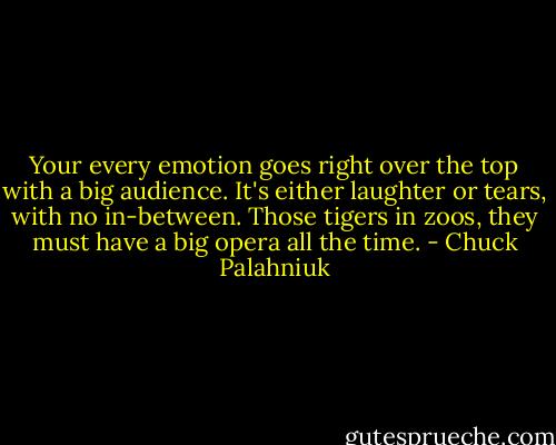 Your every emotion goes right over the top with a big audience. It's either laughter or tears, with no in-between. Those tigers in zoos, they must have a big opera all the time. - Chuck Palahniuk