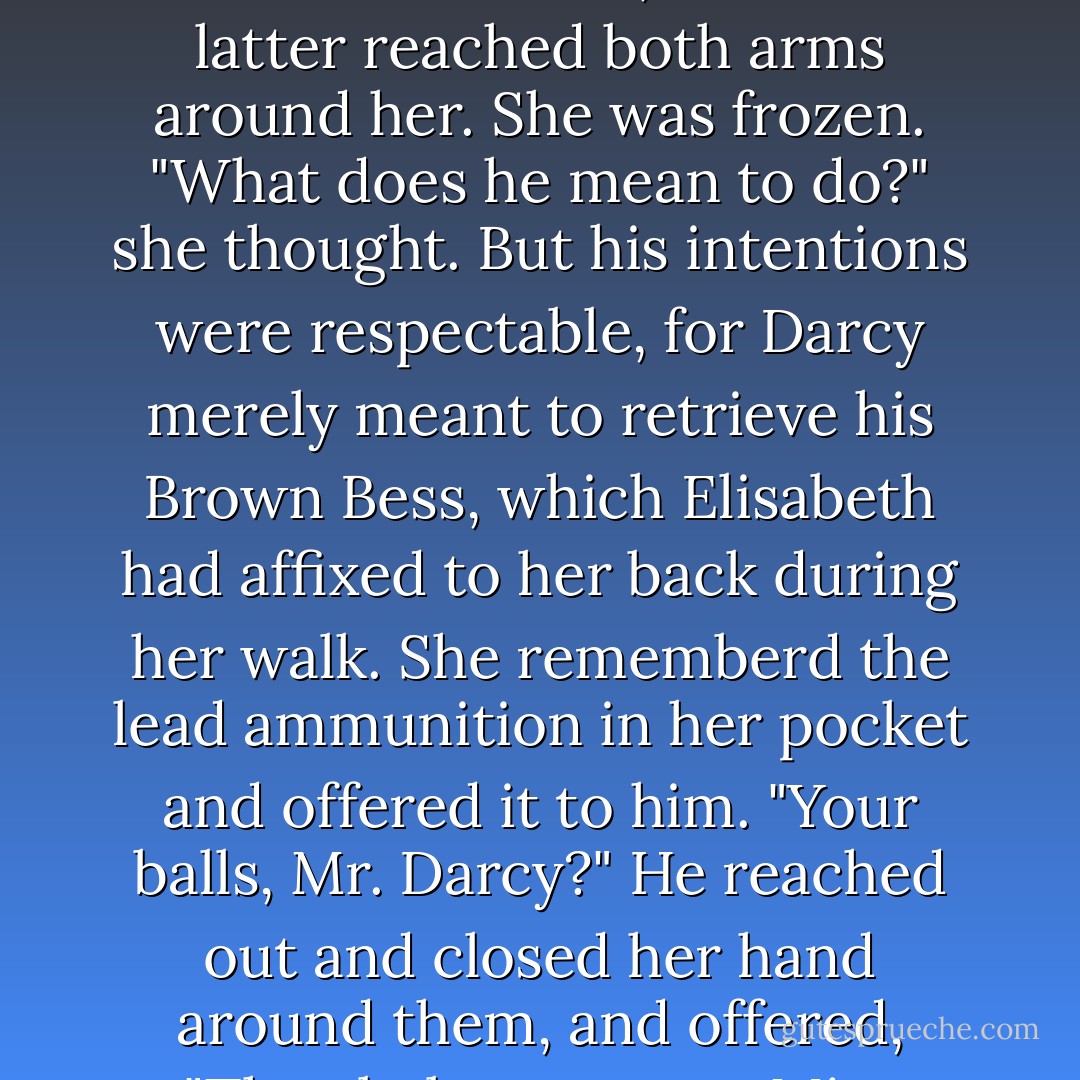 Elisabeth and Darcy merely looked at one another in awkward silence, until the latter reached both arms around her. She was frozen. "What does he mean to do?" she thought. But his intentions were respectable, for Darcy merely meant to retrieve his Brown Bess, which Elisabeth had affixed to her back during her walk. She rememberd the lead ammunition in her pocket and offered it to him. "Your balls, Mr. Darcy?" He reached out and closed her hand around them, and offered, "They belong to you, Miss Bennet. - Seth Grahame-Smith