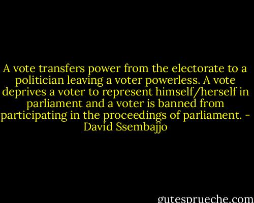 A vote transfers power from the electorate to a politician leaving a voter powerless. A vote deprives a voter to represent himself/herself in parliament and a voter is banned from participating in the proceedings of parliament. - David Ssembajjo