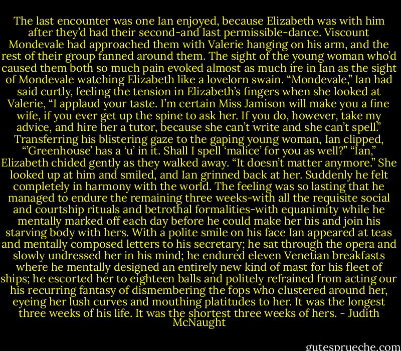 The last encounter was one Ian enjoyed, because Elizabeth was with him after they’d had their second-and last permissible-dance. Viscount Mondevale had approached them with Valerie hanging on his arm, and the rest of their group fanned around them. The sight of the young woman who’d caused them both so much pain evoked almost as much ire in Ian as the sight of Mondevale watching Elizabeth like a lovelorn swain.<br />“Mondevale,” Ian had said curtly, feeling the tension in Elizabeth’s fingers when she looked at Valerie, “I applaud your taste. I’m certain Miss Jamison will make you a fine wife, if you ever get up the spine to ask her. If you do, however, take my advice, and hire her a tutor, because she can’t write and she can’t spell.” Transferring his blistering gaze to the gaping young woman, Ian clipped, “’Greenhouse’ has a ‘u’ in it. Shall I spell ‘malice’ for you as well?”<br />“Ian,” Elizabeth chided gently as they walked away. “It doesn’t matter anymore.” She looked up at him and smiled, and Ian grinned back at her. Suddenly he felt completely in harmony with the world.<br />The feeling was so lasting that he managed to endure the remaining three weeks-with all the requisite social and courtship rituals and betrothal formalities-with equanimity while he mentally marked off each day before he could make her his and join his starving body with hers.<br />With a polite smile on his face Ian appeared at teas and mentally composed letters to his secretary; he sat through the opera and slowly undressed her in his mind; he endured eleven Venetian breakfasts where he mentally designed an entirely new kind of mast for his fleet of ships; he escorted her to eighteen balls and politely refrained from acting our his recurring fantasy of dismembering the fops who clustered around her, eyeing her lush curves and mouthing platitudes to her.<br />It was the longest three weeks of his life.<br />It was the shortest three weeks of hers. - Judith McNaught