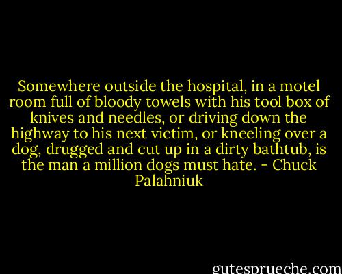 Somewhere outside the hospital, in a motel room full of bloody towels with his tool box of knives and needles, or driving down the highway to his next victim, or kneeling over a dog, drugged and cut up in a dirty bathtub, is the man a million dogs must hate. - Chuck Palahniuk