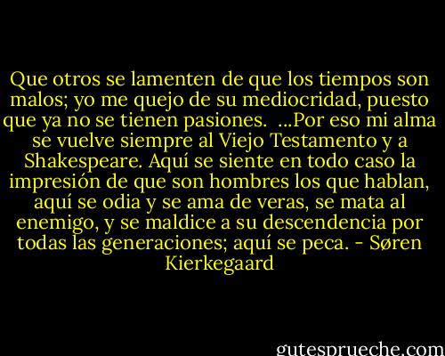Que otros se lamenten de que los tiempos son malos; yo me quejo de su mediocridad, puesto que ya no se tienen pasiones.<br /><br />...Por eso mi alma se vuelve siempre al Viejo Testamento y a Shakespeare. Aquí se siente en todo caso la impresión de que son hombres los que hablan, aquí se odia y se ama de veras, se mata al enemigo, y se maldice a su descendencia por todas las generaciones; aquí se peca. - Søren Kierkegaard