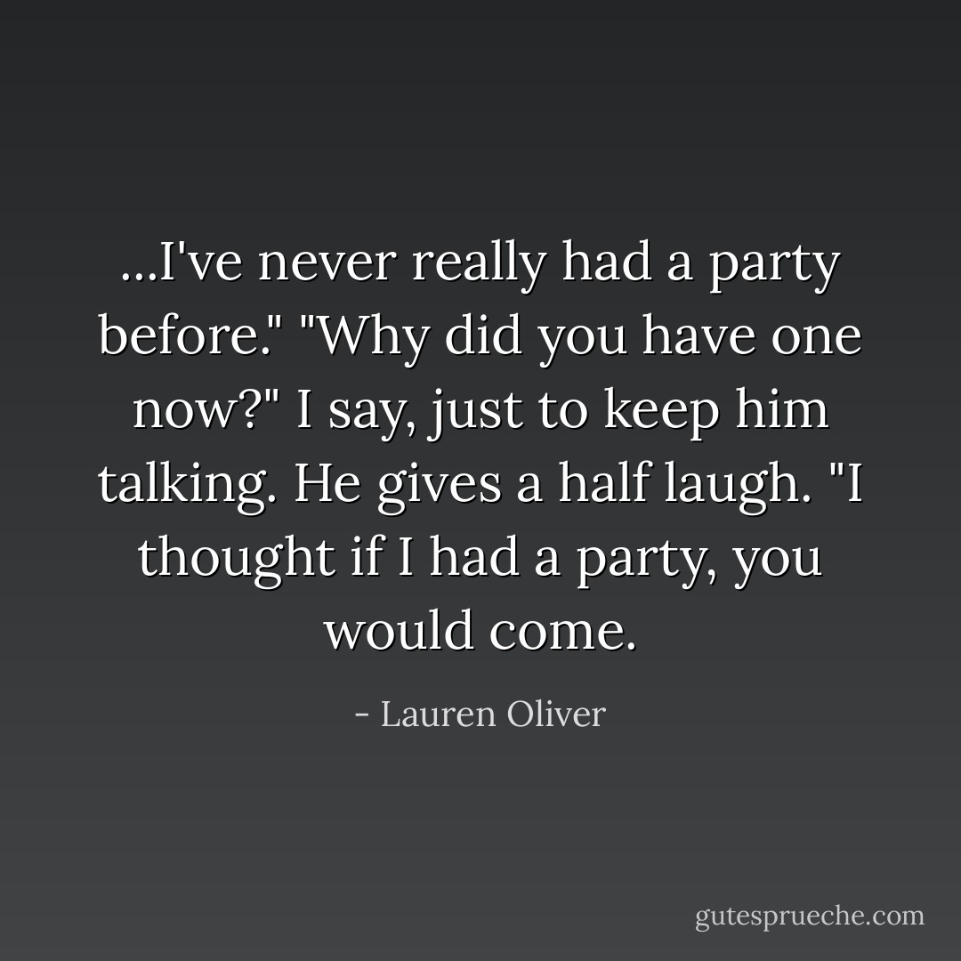 ...I've never really had a party before."<br />"Why did you have one now?" I say, just to keep him talking.<br />He gives a half laugh. "I thought if I had a party, you would come. - Lauren Oliver