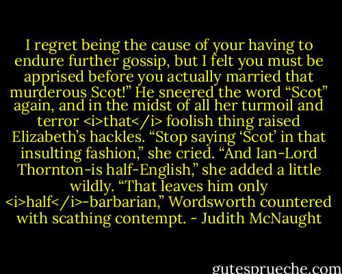 I regret being the cause of your having to endure further gossip, but I felt you must be apprised before you actually married that murderous Scot!”<br />He sneered the word “Scot” again, and in the midst of all her turmoil and terror <i>that</i> foolish thing raised Elizabeth’s hackles. “Stop saying ‘Scot’ in that insulting fashion,” she cried. “And Ian-Lord Thornton-is half-English,” she added a little wildly.<br />“That leaves him only <i>half</i>-barbarian,” Wordsworth countered with scathing contempt. - Judith McNaught