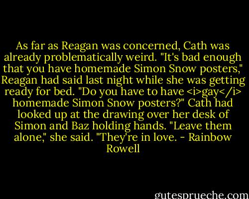 As far as Reagan was concerned, Cath was already problematically weird. "It's bad enough that you have homemade Simon Snow posters," Reagan had said last night while she was getting ready for bed. "Do you have to have <i>gay</i> homemade Simon Snow posters?"<br />Cath had looked up at the drawing over her desk of Simon and Baz holding hands. "Leave them alone," she said. "They're in love. - Rainbow Rowell