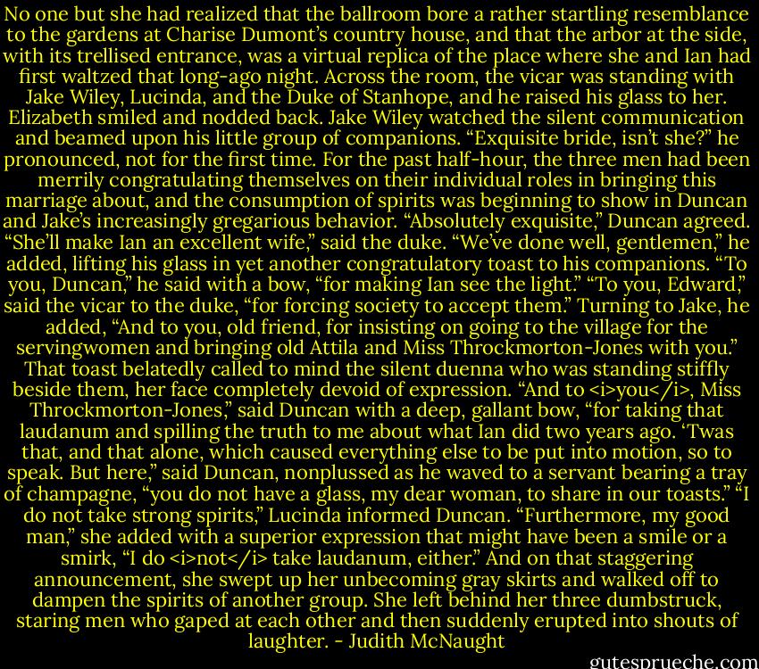 No one but she had realized that the ballroom bore a rather startling resemblance to the gardens at Charise Dumont’s country house, and that the arbor at the side, with its trellised entrance, was a virtual replica of the place where she and Ian had first waltzed that long-ago night.<br />Across the room, the vicar was standing with Jake Wiley, Lucinda, and the Duke of Stanhope, and he raised his glass to her. Elizabeth smiled and nodded back. Jake Wiley watched the silent communication and beamed upon his little group of companions. “Exquisite bride, isn’t she?” he pronounced, not for the first time. For the past half-hour, the three men had been merrily congratulating themselves on their individual roles in bringing this marriage about, and the consumption of spirits was beginning to show in Duncan and Jake’s increasingly gregarious behavior.<br />“Absolutely exquisite,” Duncan agreed.<br />“She’ll make Ian an excellent wife,” said the duke. “We’ve done well, gentlemen,” he added, lifting his glass in yet another congratulatory toast to his companions. “To you, Duncan,” he said with a bow, “for making Ian see the light.”<br />“To you, Edward,” said the vicar to the duke, “for forcing society to accept them.” Turning to Jake, he added, “And to you, old friend, for insisting on going to the village for the servingwomen and bringing old Attila and Miss Throckmorton-Jones with you.”<br />That toast belatedly called to mind the silent duenna who was standing stiffly beside them, her face completely devoid of expression. “And to <i>you</i>, Miss Throckmorton-Jones,” said Duncan with a deep, gallant bow, “for taking that laudanum and spilling the truth to me about what Ian did two years ago. ‘Twas that, and that alone, which caused everything else to be put into motion, so to speak. But here,” said Duncan, nonplussed as he waved to a servant bearing a tray of champagne, “you do not have a glass, my dear woman, to share in our toasts.”<br />“I do not take strong spirits,” Lucinda informed Duncan. “Furthermore, my good man,” she added with a superior expression that might have been a smile or a smirk, “I do <i>not</i> take laudanum, either.” And on that staggering announcement, she swept up her unbecoming gray skirts and walked off to dampen the spirits of another group. She left behind her three dumbstruck, staring men who gaped at each other and then suddenly erupted into shouts of laughter. - Judith McNaught