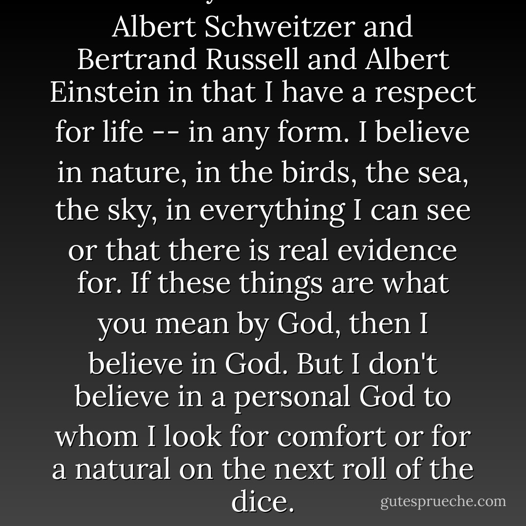 I believe in you and me. I'm like Albert Schweitzer and Bertrand Russell and Albert Einstein in that I have a respect for life -- in any form. I believe in nature, in the birds, the sea, the sky, in everything I can see or that there is real evidence for. If these things are what you mean by God, then I believe in God. But I don't believe in a personal God to whom I look for comfort or for a natural on the next roll of the dice. - Frank Sinatra