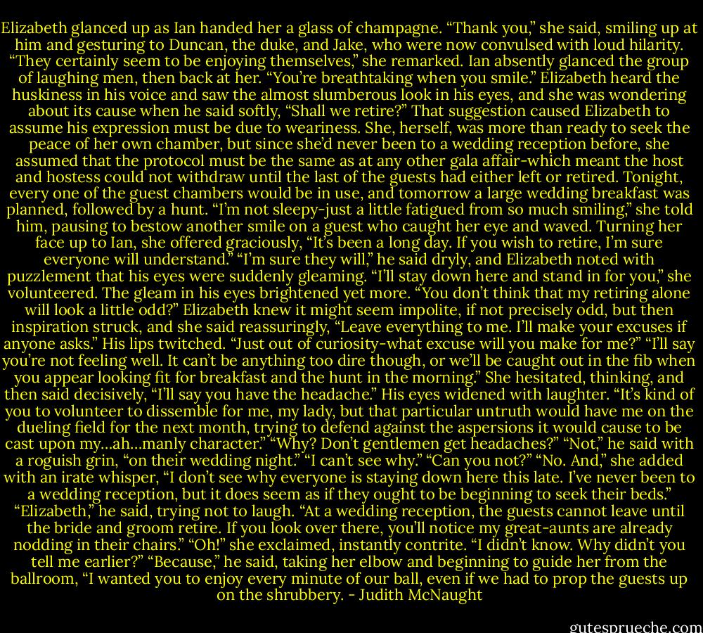 Elizabeth glanced up as Ian handed her a glass of champagne. “Thank you,” she said, smiling up at him and gesturing to Duncan, the duke, and Jake, who were now convulsed with loud hilarity. “They certainly seem to be enjoying themselves,” she remarked. Ian absently glanced the group of laughing men, then back at her. “You’re breathtaking when you smile.”<br />Elizabeth heard the huskiness in his voice and saw the almost slumberous look in his eyes, and she was wondering about its cause when he said softly, “Shall we retire?”<br />That suggestion caused Elizabeth to assume his expression must be due to weariness. She, herself, was more than ready to seek the peace of her own chamber, but since she’d never been to a wedding reception before, she assumed that the protocol must be the same as at any other gala affair-which meant the host and hostess could not withdraw until the last of the guests had either left or retired. Tonight, every one of the guest chambers would be in use, and tomorrow a large wedding breakfast was planned, followed by a hunt. “I’m not sleepy-just a little fatigued from so much smiling,” she told him, pausing to bestow another smile on a guest who caught her eye and waved. Turning her face up to Ian, she offered graciously, “It’s been a long day. If you wish to retire, I’m sure everyone will understand.”<br />“I’m sure they will,” he said dryly, and Elizabeth noted with puzzlement that his eyes were suddenly gleaming.<br />“I’ll stay down here and stand in for you,” she volunteered.<br />The gleam in his eyes brightened yet more. “You don’t think that my retiring alone will look a little odd?”<br />Elizabeth knew it might seem impolite, if not precisely odd, but then inspiration struck, and she said reassuringly, “Leave everything to me. I’ll make your excuses if anyone asks.”<br />His lips twitched. “Just out of curiosity-what excuse will you make for me?”<br />“I’ll say you’re not feeling well. It can’t be anything too dire though, or we’ll be caught out in the fib when you appear looking fit for breakfast and the hunt in the morning.” She hesitated, thinking, and then said decisively, “I’ll say you have the headache.”<br />His eyes widened with laughter. “It’s kind of you to volunteer to dissemble for me, my lady, but that particular untruth would have me on the dueling field for the next month, trying to defend against the aspersions it would cause to be cast upon my…ah…manly character.”<br />“Why? Don’t gentlemen get headaches?”<br />“Not,” he said with a roguish grin, “on their wedding night.”<br />“I can’t see why.”<br />“Can you not?”<br />“No. And,” she added with an irate whisper, “I don’t see why everyone is staying down here this late. I’ve never been to a wedding reception, but it does seem as if they ought to be beginning to seek their beds.”<br />“Elizabeth,” he said, trying not to laugh. “At a wedding reception, the guests cannot leave until the bride and groom retire. If you look over there, you’ll notice my great-aunts are already nodding in their chairs.”<br />“Oh!” she exclaimed, instantly contrite. “I didn’t know. Why didn’t you tell me earlier?”<br />“Because,” he said, taking her elbow and beginning to guide her from the ballroom, “I wanted you to enjoy every minute of our ball, even if we had to prop the guests up on the shrubbery. - Judith McNaught
